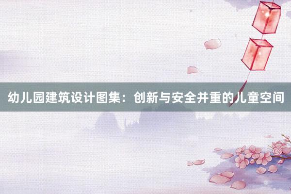 幼儿园建筑设计图集：创新与安全并重的儿童空间